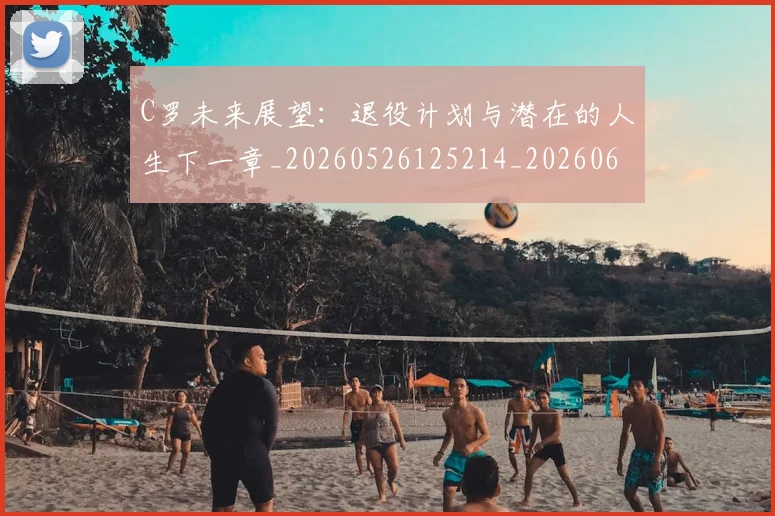 C罗未来展望：退役计划与潜在的人生下一章_20260526125214_20260606165404