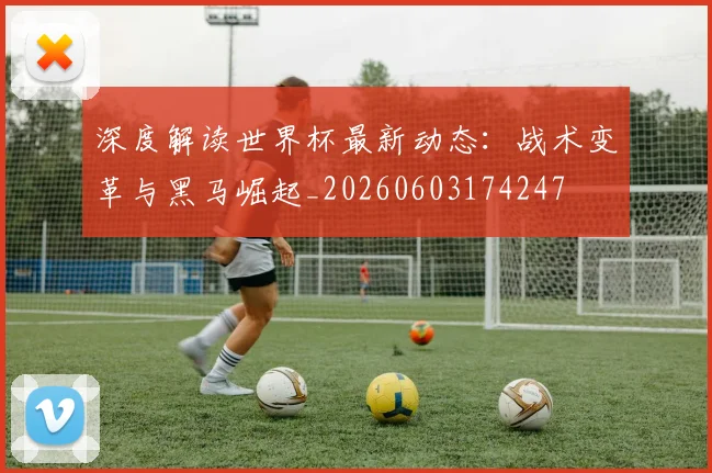 深度解读世界杯最新动态：战术变革与黑马崛起_20260603174247